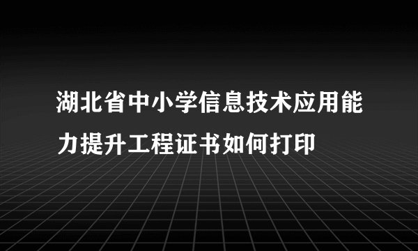 湖北省中小学信息技术应用能力提升工程证书如何打印