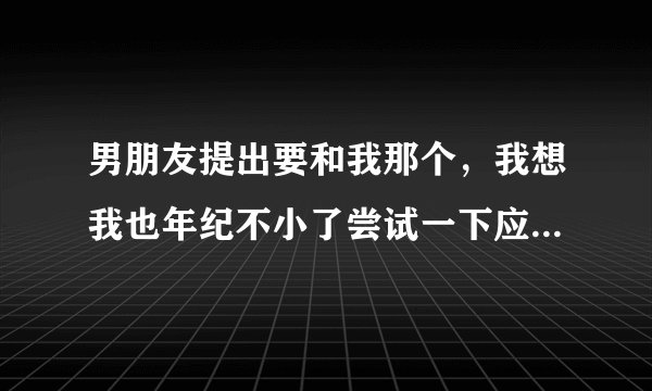 男朋友提出要和我那个，我想我也年纪不小了尝试一下应该没事吧？