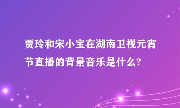 贾玲和宋小宝在湖南卫视元宵节直播的背景音乐是什么?