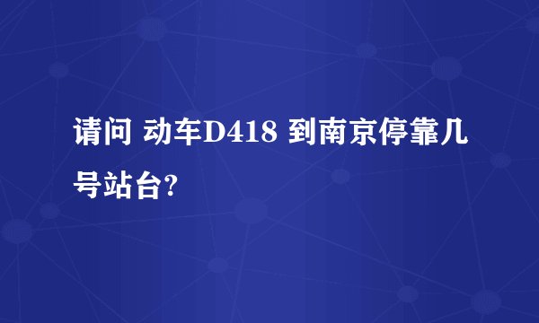 请问 动车D418 到南京停靠几号站台?