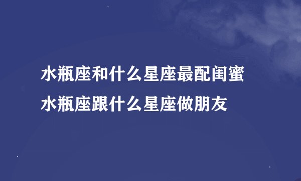 水瓶座和什么星座最配闺蜜 水瓶座跟什么星座做朋友