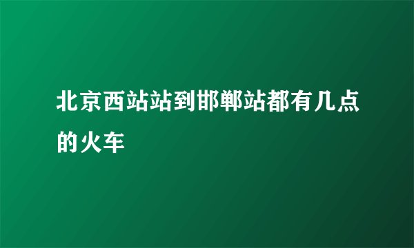 北京西站站到邯郸站都有几点的火车