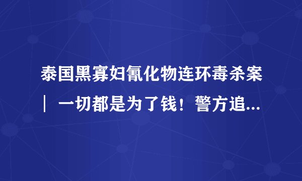 泰国黑寡妇氰化物连环毒杀案︳一切都是为了钱！警方追踪7800万资金流向