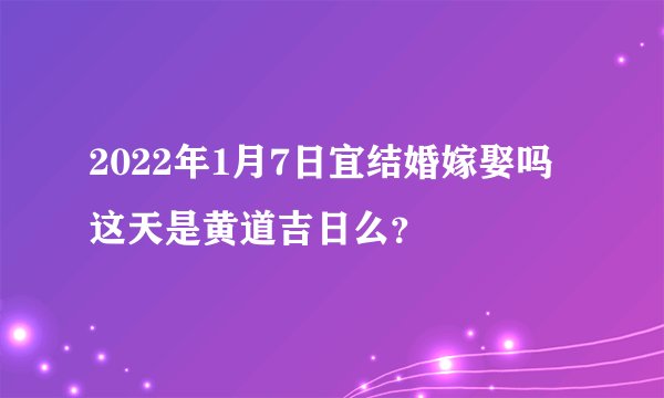 2022年1月7日宜结婚嫁娶吗 这天是黄道吉日么？