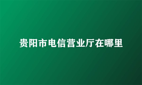 贵阳市电信营业厅在哪里