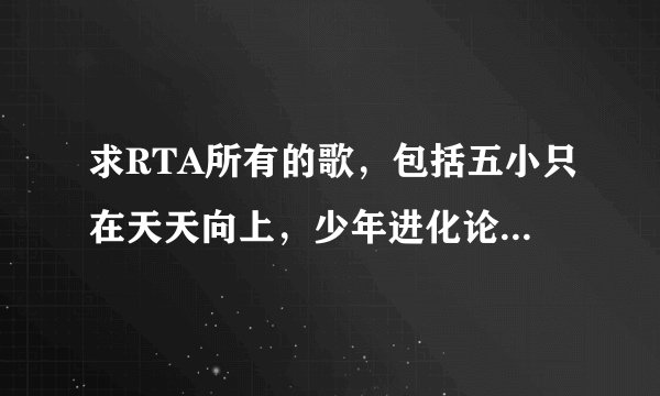 求RTA所有的歌，包括五小只在天天向上，少年进化论唱过的歌的mp3