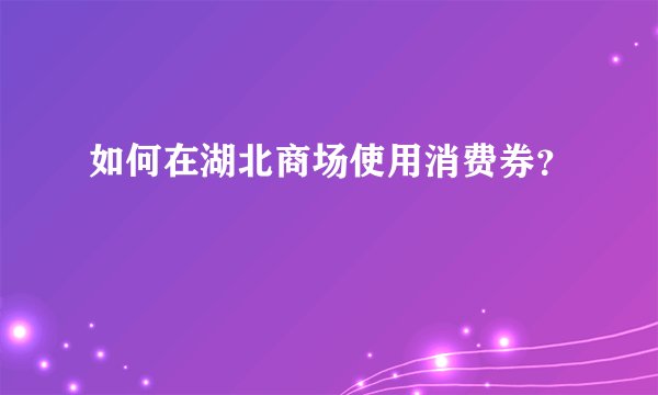 如何在湖北商场使用消费券？