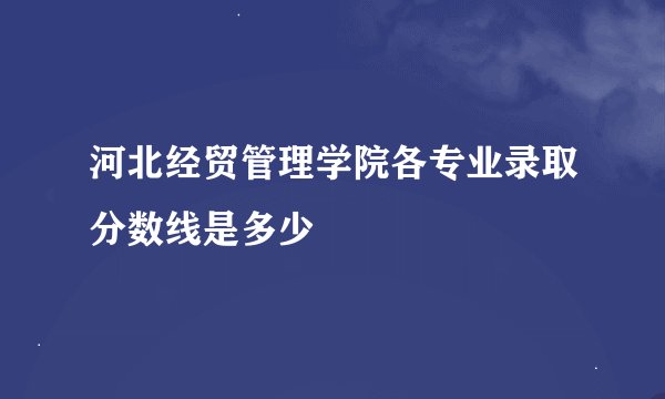 河北经贸管理学院各专业录取分数线是多少