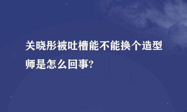关晓彤被吐槽能不能换个造型师是怎么回事?
