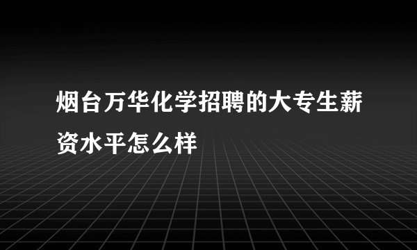 烟台万华化学招聘的大专生薪资水平怎么样