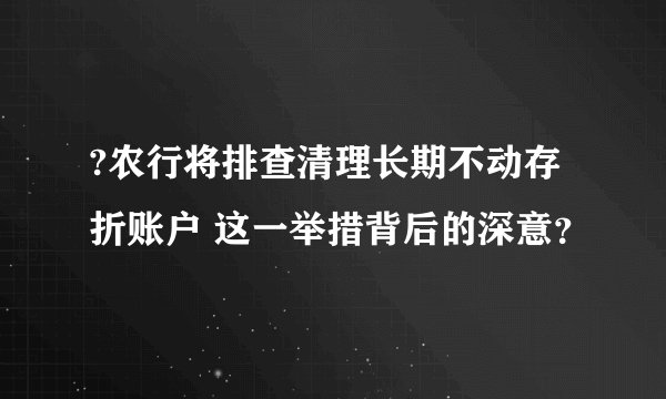 ?农行将排查清理长期不动存折账户 这一举措背后的深意？