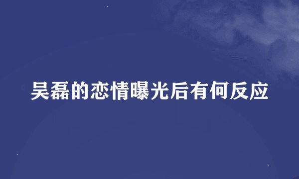 吴磊的恋情曝光后有何反应