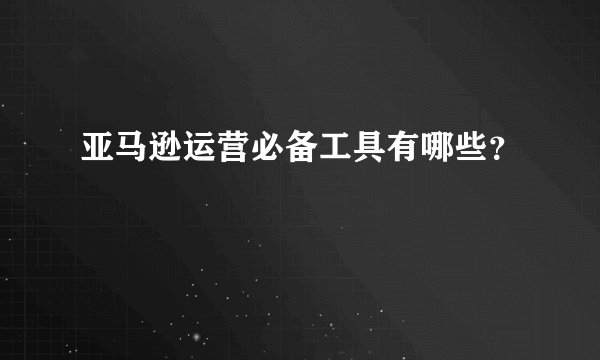 亚马逊运营必备工具有哪些？
