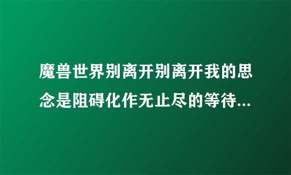 魔兽世界别离开别离开我的思念是阻碍化作无止尽的等待什么歌啊？