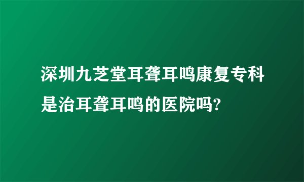 深圳九芝堂耳聋耳鸣康复专科是治耳聋耳鸣的医院吗?