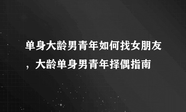 单身大龄男青年如何找女朋友,大龄单身男青年择偶指南