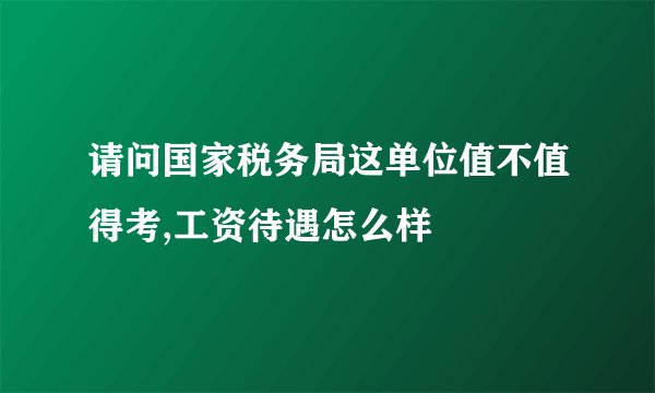 请问国家税务局这单位值不值得考,工资待遇怎么样