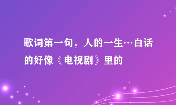 歌词第一句,人的一生…白话的好像《电视剧》里的