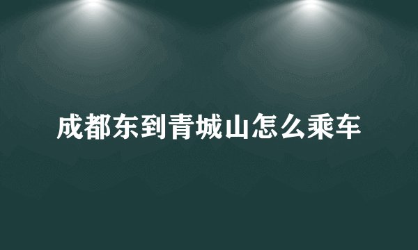 成都东到青城山怎么乘车
