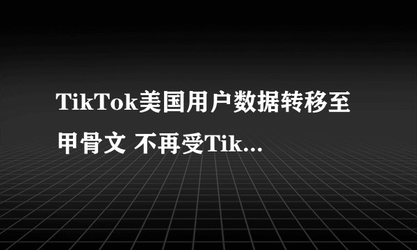 TikTok美国用户数据转移至甲骨文 不再受TikTok监管
