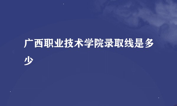 广西职业技术学院录取线是多少