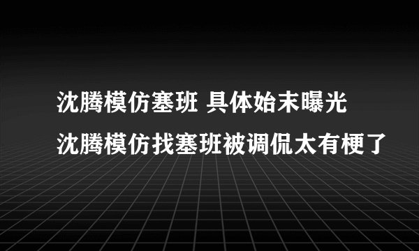 沈腾模仿塞班 具体始末曝光沈腾模仿找塞班被调侃太有梗了