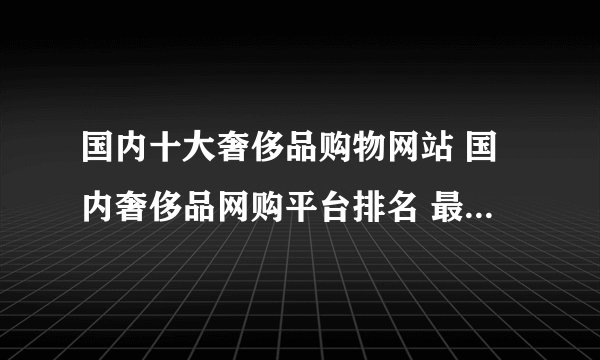 国内十大奢侈品购物网站 国内奢侈品网购平台排名 最靠谱的奢侈品网站