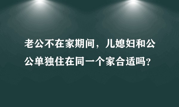 老公不在家期间,儿媳妇和公公单独住在同一个家合适吗?