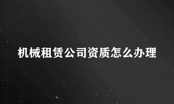 机械租赁公司资质怎么办理