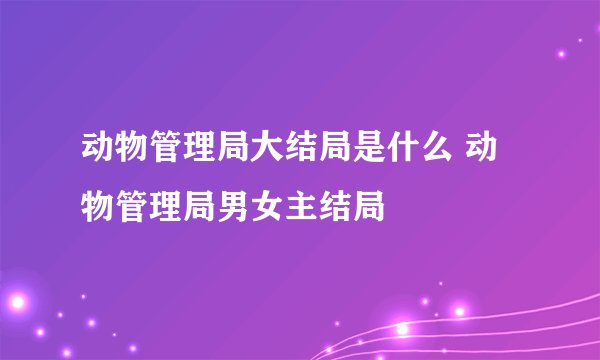 动物管理局大结局是什么 动物管理局男女主结局