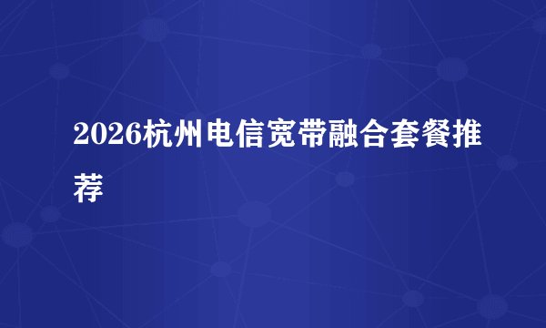 2026杭州电信宽带融合套餐推荐