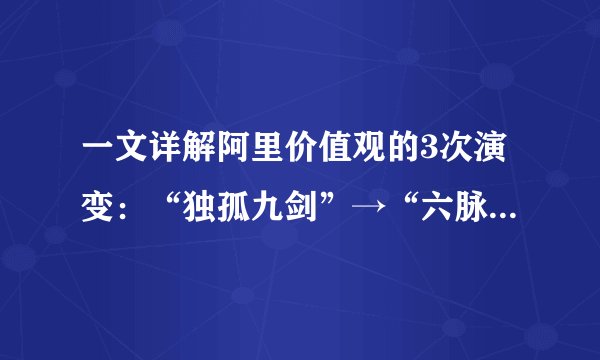 一文详解阿里价值观的3次演变：“独孤九剑”→“六脉神剑”→“新六脉神剑”