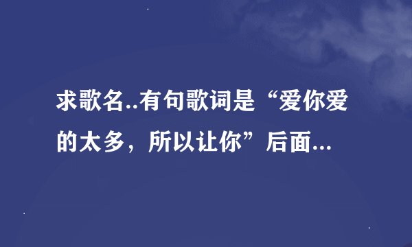 求歌名..有句歌词是“爱你爱的太多,所以让你”后面不记得了,是个女的唱的