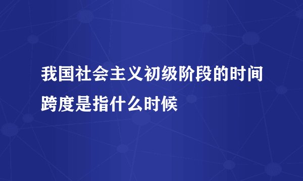 我国社会主义初级阶段的时间跨度是指什么时候