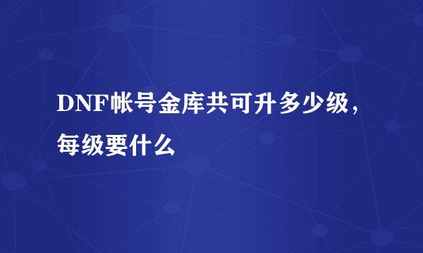 DNF帐号金库共可升多少级，每级要什么