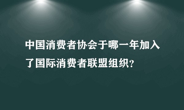 中国消费者协会于哪一年加入了国际消费者联盟组织？
