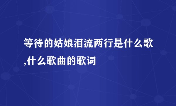 等待的姑娘泪流两行是什么歌,什么歌曲的歌词