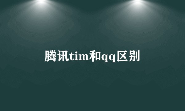 腾讯tim和qq区别