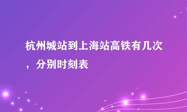 杭州城站到上海站高铁有几次,分别时刻表