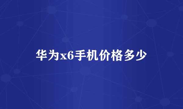 华为x6手机价格多少