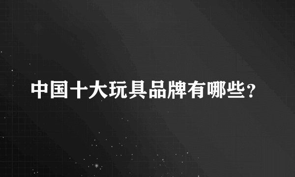 中国十大玩具品牌有哪些？
