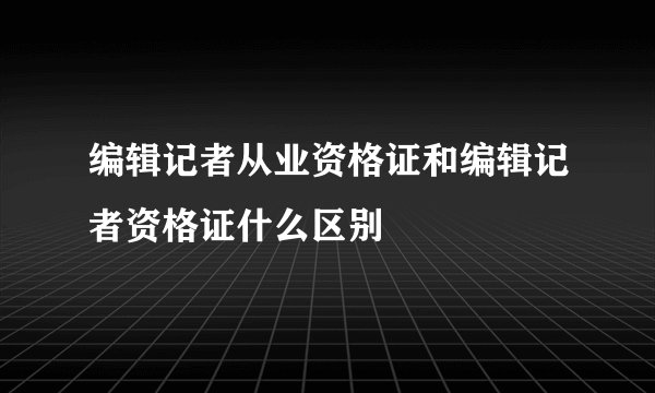 编辑记者从业资格证和编辑记者资格证什么区别