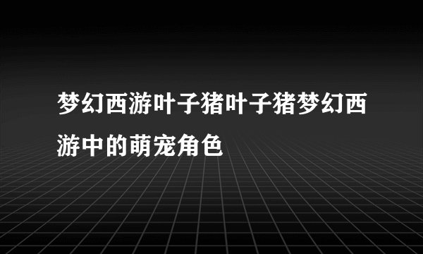 梦幻西游叶子猪叶子猪梦幻西游中的萌宠角色