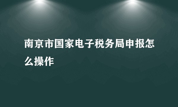 南京市国家电子税务局申报怎么操作