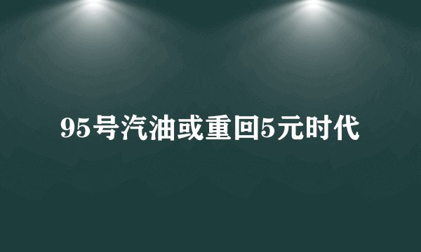 95号汽油或重回5元时代