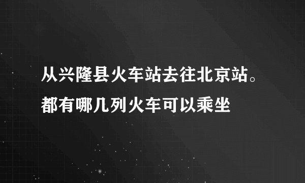 从兴隆县火车站去往北京站。都有哪几列火车可以乘坐