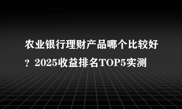 农业银行理财产品哪个比较好？2025收益排名TOP5实测