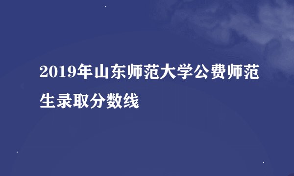 2019年山东师范大学公费师范生录取分数线