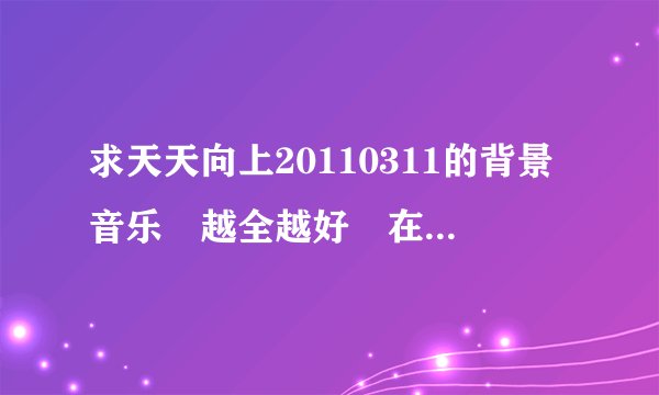 求天天向上20110311的背景音乐 越全越好 在这里我先谢谢回答的朋友