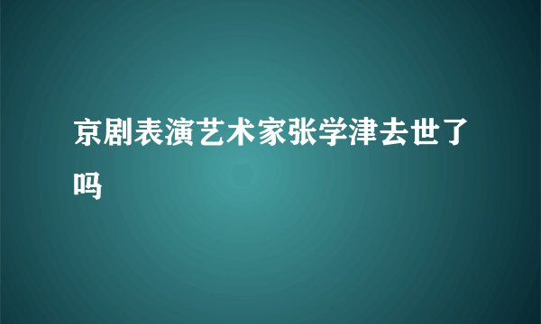 京剧表演艺术家张学津去世了吗